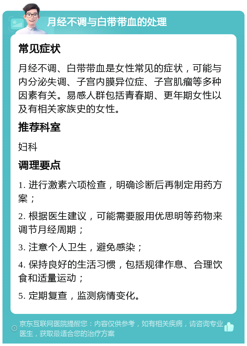 月经不调与白带带血的处理 常见症状 月经不调、白带带血是女性常见的症状，可能与内分泌失调、子宫内膜异位症、子宫肌瘤等多种因素有关。易感人群包括青春期、更年期女性以及有相关家族史的女性。 推荐科室 妇科 调理要点 1. 进行激素六项检查，明确诊断后再制定用药方案； 2. 根据医生建议，可能需要服用优思明等药物来调节月经周期； 3. 注意个人卫生，避免感染； 4. 保持良好的生活习惯，包括规律作息、合理饮食和适量运动； 5. 定期复查，监测病情变化。