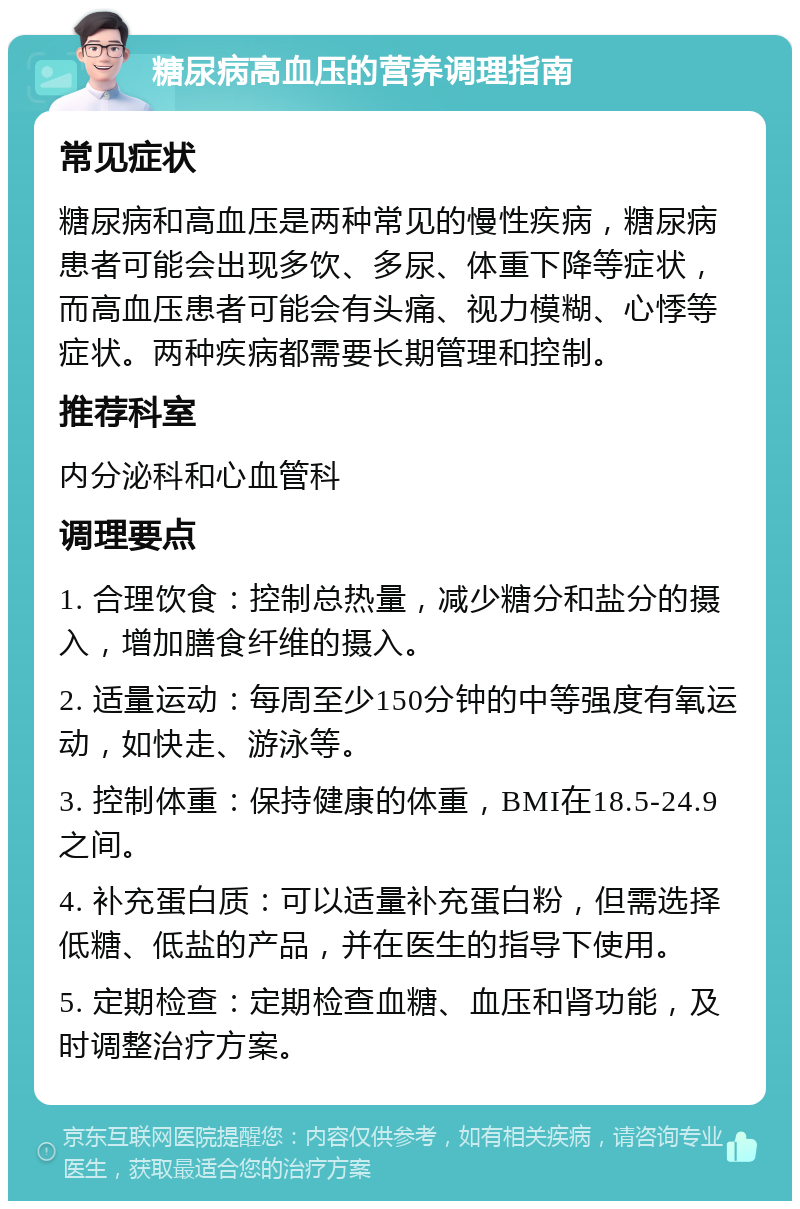 糖尿病高血压的营养调理指南 常见症状 糖尿病和高血压是两种常见的慢性疾病，糖尿病患者可能会出现多饮、多尿、体重下降等症状，而高血压患者可能会有头痛、视力模糊、心悸等症状。两种疾病都需要长期管理和控制。 推荐科室 内分泌科和心血管科 调理要点 1. 合理饮食：控制总热量，减少糖分和盐分的摄入，增加膳食纤维的摄入。 2. 适量运动：每周至少150分钟的中等强度有氧运动，如快走、游泳等。 3. 控制体重：保持健康的体重，BMI在18.5-24.9之间。 4. 补充蛋白质：可以适量补充蛋白粉，但需选择低糖、低盐的产品，并在医生的指导下使用。 5. 定期检查：定期检查血糖、血压和肾功能，及时调整治疗方案。