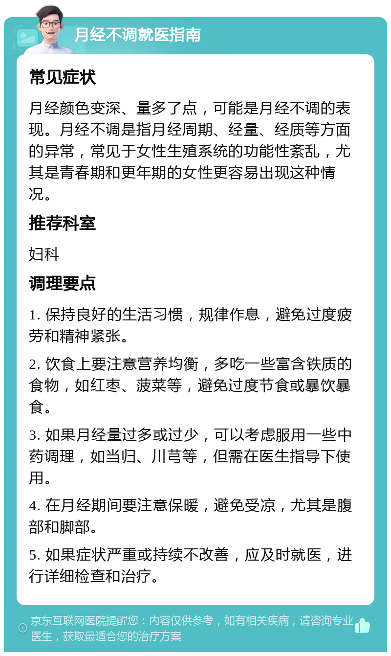 月经不调就医指南 常见症状 月经颜色变深、量多了点，可能是月经不调的表现。月经不调是指月经周期、经量、经质等方面的异常，常见于女性生殖系统的功能性紊乱，尤其是青春期和更年期的女性更容易出现这种情况。 推荐科室 妇科 调理要点 1. 保持良好的生活习惯，规律作息，避免过度疲劳和精神紧张。 2. 饮食上要注意营养均衡，多吃一些富含铁质的食物，如红枣、菠菜等，避免过度节食或暴饮暴食。 3. 如果月经量过多或过少，可以考虑服用一些中药调理，如当归、川芎等，但需在医生指导下使用。 4. 在月经期间要注意保暖，避免受凉，尤其是腹部和脚部。 5. 如果症状严重或持续不改善，应及时就医，进行详细检查和治疗。