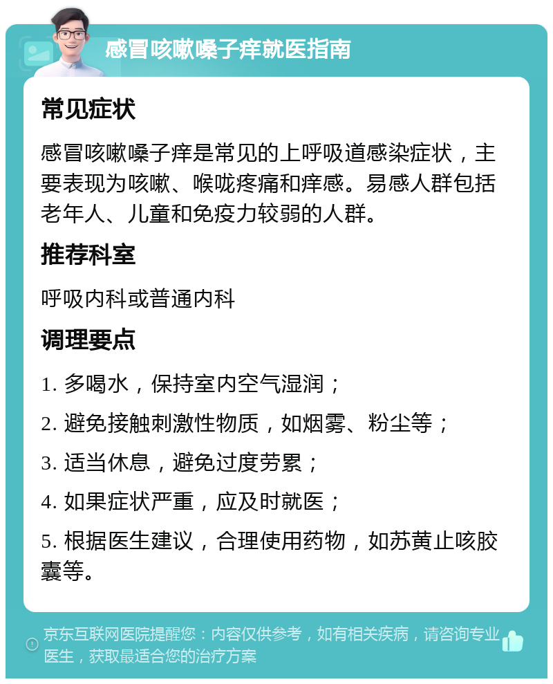 感冒咳嗽嗓子痒就医指南 常见症状 感冒咳嗽嗓子痒是常见的上呼吸道感染症状，主要表现为咳嗽、喉咙疼痛和痒感。易感人群包括老年人、儿童和免疫力较弱的人群。 推荐科室 呼吸内科或普通内科 调理要点 1. 多喝水，保持室内空气湿润； 2. 避免接触刺激性物质，如烟雾、粉尘等； 3. 适当休息，避免过度劳累； 4. 如果症状严重，应及时就医； 5. 根据医生建议，合理使用药物，如苏黄止咳胶囊等。