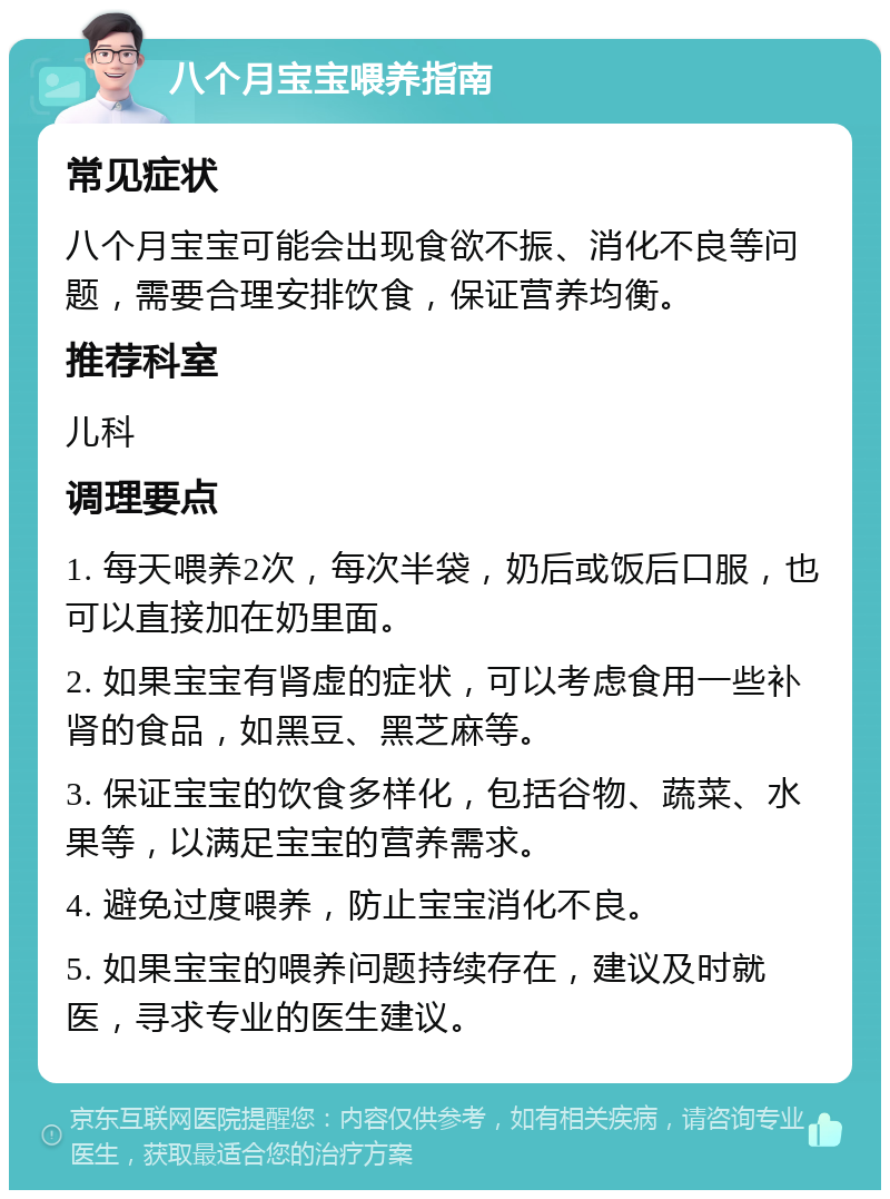 八个月宝宝喂养指南 常见症状 八个月宝宝可能会出现食欲不振、消化不良等问题，需要合理安排饮食，保证营养均衡。 推荐科室 儿科 调理要点 1. 每天喂养2次，每次半袋，奶后或饭后口服，也可以直接加在奶里面。 2. 如果宝宝有肾虚的症状，可以考虑食用一些补肾的食品，如黑豆、黑芝麻等。 3. 保证宝宝的饮食多样化，包括谷物、蔬菜、水果等，以满足宝宝的营养需求。 4. 避免过度喂养，防止宝宝消化不良。 5. 如果宝宝的喂养问题持续存在，建议及时就医，寻求专业的医生建议。