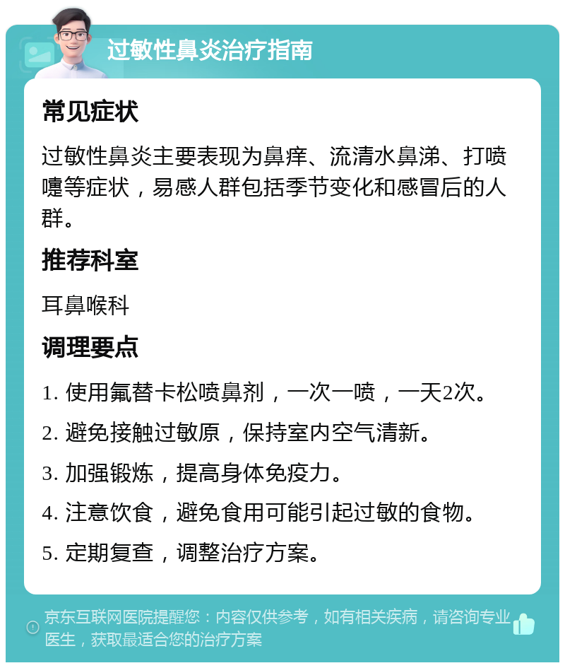 过敏性鼻炎治疗指南 常见症状 过敏性鼻炎主要表现为鼻痒、流清水鼻涕、打喷嚏等症状，易感人群包括季节变化和感冒后的人群。 推荐科室 耳鼻喉科 调理要点 1. 使用氟替卡松喷鼻剂，一次一喷，一天2次。 2. 避免接触过敏原，保持室内空气清新。 3. 加强锻炼，提高身体免疫力。 4. 注意饮食，避免食用可能引起过敏的食物。 5. 定期复查，调整治疗方案。