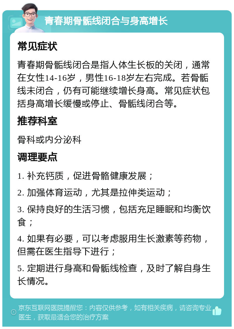 青春期骨骺线闭合与身高增长 常见症状 青春期骨骺线闭合是指人体生长板的关闭，通常在女性14-16岁，男性16-18岁左右完成。若骨骺线未闭合，仍有可能继续增长身高。常见症状包括身高增长缓慢或停止、骨骺线闭合等。 推荐科室 骨科或内分泌科 调理要点 1. 补充钙质，促进骨骼健康发展； 2. 加强体育运动，尤其是拉伸类运动； 3. 保持良好的生活习惯，包括充足睡眠和均衡饮食； 4. 如果有必要，可以考虑服用生长激素等药物，但需在医生指导下进行； 5. 定期进行身高和骨骺线检查，及时了解自身生长情况。