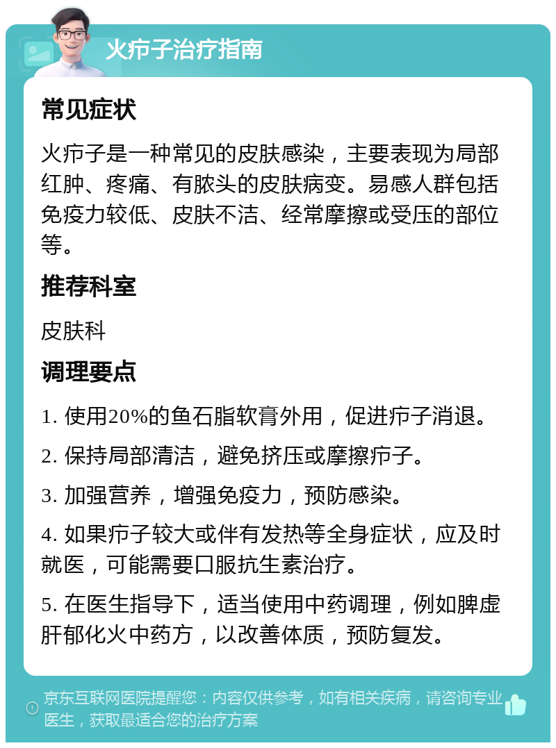 火疖子治疗指南 常见症状 火疖子是一种常见的皮肤感染，主要表现为局部红肿、疼痛、有脓头的皮肤病变。易感人群包括免疫力较低、皮肤不洁、经常摩擦或受压的部位等。 推荐科室 皮肤科 调理要点 1. 使用20%的鱼石脂软膏外用，促进疖子消退。 2. 保持局部清洁，避免挤压或摩擦疖子。 3. 加强营养，增强免疫力，预防感染。 4. 如果疖子较大或伴有发热等全身症状，应及时就医，可能需要口服抗生素治疗。 5. 在医生指导下，适当使用中药调理，例如脾虚肝郁化火中药方，以改善体质，预防复发。