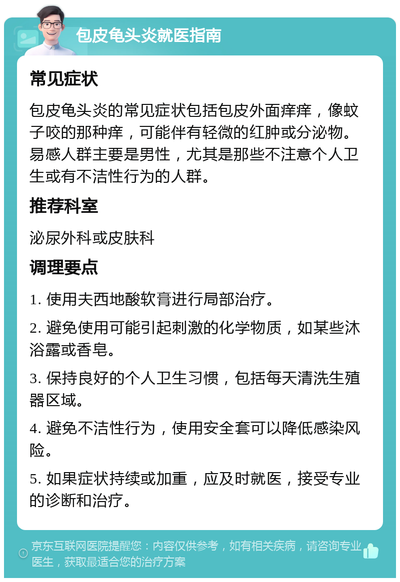 包皮龟头炎就医指南 常见症状 包皮龟头炎的常见症状包括包皮外面痒痒，像蚊子咬的那种痒，可能伴有轻微的红肿或分泌物。易感人群主要是男性，尤其是那些不注意个人卫生或有不洁性行为的人群。 推荐科室 泌尿外科或皮肤科 调理要点 1. 使用夫西地酸软膏进行局部治疗。 2. 避免使用可能引起刺激的化学物质，如某些沐浴露或香皂。 3. 保持良好的个人卫生习惯，包括每天清洗生殖器区域。 4. 避免不洁性行为，使用安全套可以降低感染风险。 5. 如果症状持续或加重，应及时就医，接受专业的诊断和治疗。