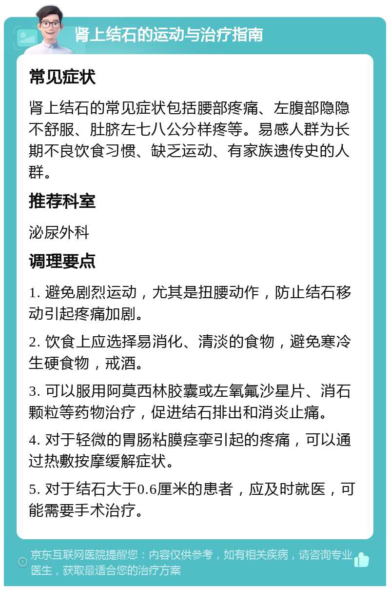 肾上结石的运动与治疗指南 常见症状 肾上结石的常见症状包括腰部疼痛、左腹部隐隐不舒服、肚脐左七八公分样疼等。易感人群为长期不良饮食习惯、缺乏运动、有家族遗传史的人群。 推荐科室 泌尿外科 调理要点 1. 避免剧烈运动，尤其是扭腰动作，防止结石移动引起疼痛加剧。 2. 饮食上应选择易消化、清淡的食物，避免寒冷生硬食物，戒酒。 3. 可以服用阿莫西林胶囊或左氧氟沙星片、消石颗粒等药物治疗，促进结石排出和消炎止痛。 4. 对于轻微的胃肠粘膜痉挛引起的疼痛，可以通过热敷按摩缓解症状。 5. 对于结石大于0.6厘米的患者，应及时就医，可能需要手术治疗。