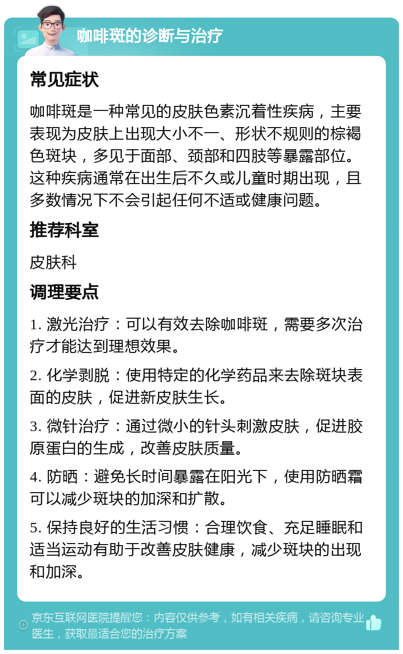 咖啡斑的诊断与治疗 常见症状 咖啡斑是一种常见的皮肤色素沉着性疾病，主要表现为皮肤上出现大小不一、形状不规则的棕褐色斑块，多见于面部、颈部和四肢等暴露部位。这种疾病通常在出生后不久或儿童时期出现，且多数情况下不会引起任何不适或健康问题。 推荐科室 皮肤科 调理要点 1. 激光治疗：可以有效去除咖啡斑，需要多次治疗才能达到理想效果。 2. 化学剥脱：使用特定的化学药品来去除斑块表面的皮肤，促进新皮肤生长。 3. 微针治疗：通过微小的针头刺激皮肤，促进胶原蛋白的生成，改善皮肤质量。 4. 防晒：避免长时间暴露在阳光下，使用防晒霜可以减少斑块的加深和扩散。 5. 保持良好的生活习惯：合理饮食、充足睡眠和适当运动有助于改善皮肤健康，减少斑块的出现和加深。