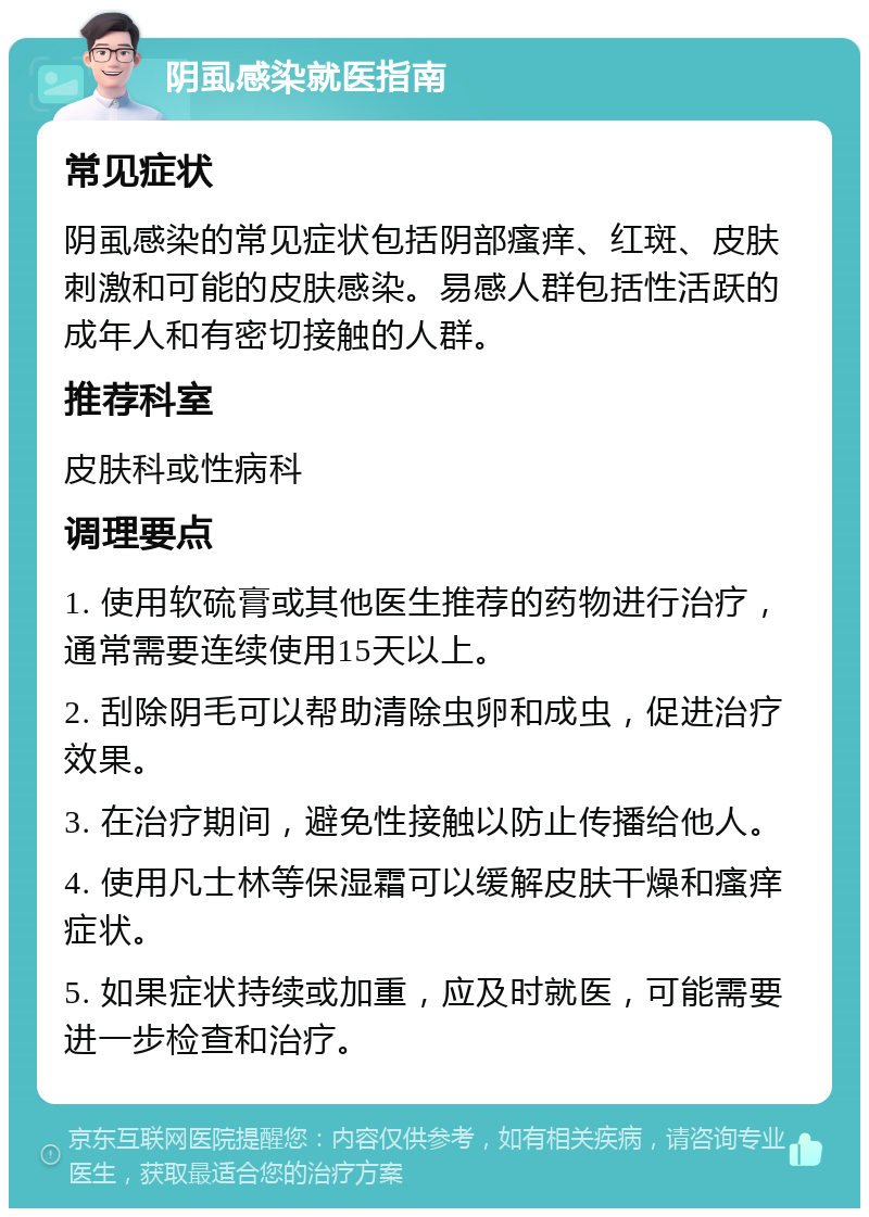 阴虱感染就医指南 常见症状 阴虱感染的常见症状包括阴部瘙痒、红斑、皮肤刺激和可能的皮肤感染。易感人群包括性活跃的成年人和有密切接触的人群。 推荐科室 皮肤科或性病科 调理要点 1. 使用软硫膏或其他医生推荐的药物进行治疗，通常需要连续使用15天以上。 2. 刮除阴毛可以帮助清除虫卵和成虫，促进治疗效果。 3. 在治疗期间，避免性接触以防止传播给他人。 4. 使用凡士林等保湿霜可以缓解皮肤干燥和瘙痒症状。 5. 如果症状持续或加重，应及时就医，可能需要进一步检查和治疗。