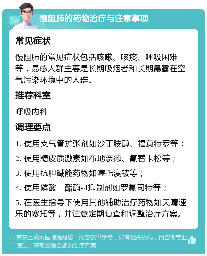 慢阻肺的药物治疗与注意事项 常见症状 慢阻肺的常见症状包括咳嗽、咳痰、呼吸困难等，易感人群主要是长期吸烟者和长期暴露在空气污染环境中的人群。 推荐科室 呼吸内科 调理要点 1. 使用支气管扩张剂如沙丁胺醇、福莫特罗等； 2. 使用糖皮质激素如布地奈德、氟替卡松等； 3. 使用抗胆碱能药物如噻托溴铵等； 4. 使用磷酸二酯酶-4抑制剂如罗氟司特等； 5. 在医生指导下使用其他辅助治疗药物如天晴速乐的赛托等，并注意定期复查和调整治疗方案。