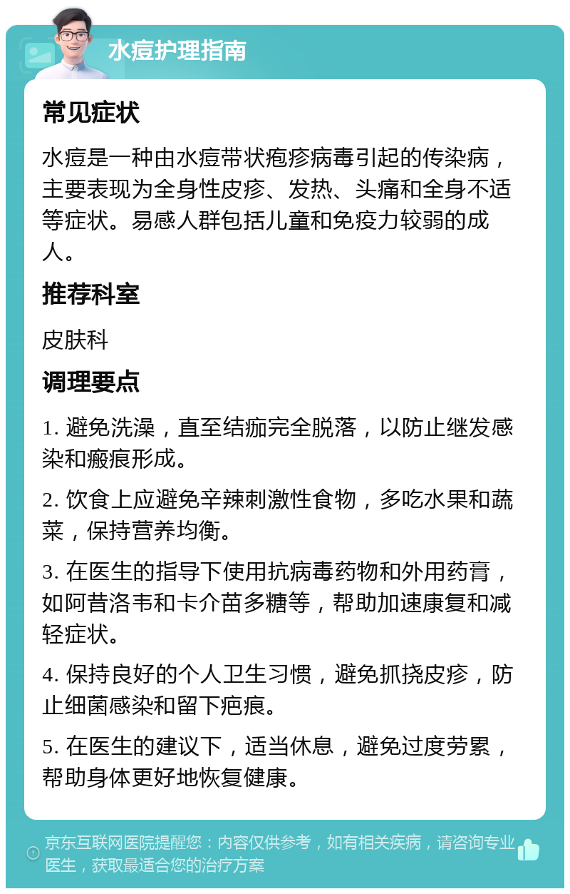 水痘护理指南 常见症状 水痘是一种由水痘带状疱疹病毒引起的传染病，主要表现为全身性皮疹、发热、头痛和全身不适等症状。易感人群包括儿童和免疫力较弱的成人。 推荐科室 皮肤科 调理要点 1. 避免洗澡，直至结痂完全脱落，以防止继发感染和瘢痕形成。 2. 饮食上应避免辛辣刺激性食物，多吃水果和蔬菜，保持营养均衡。 3. 在医生的指导下使用抗病毒药物和外用药膏，如阿昔洛韦和卡介苗多糖等，帮助加速康复和减轻症状。 4. 保持良好的个人卫生习惯，避免抓挠皮疹，防止细菌感染和留下疤痕。 5. 在医生的建议下，适当休息，避免过度劳累，帮助身体更好地恢复健康。