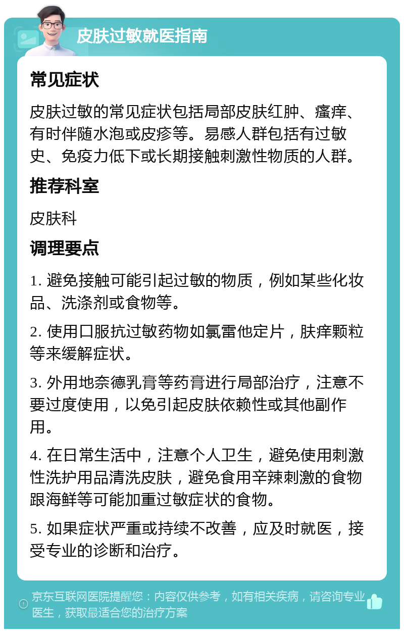 皮肤过敏就医指南 常见症状 皮肤过敏的常见症状包括局部皮肤红肿、瘙痒、有时伴随水泡或皮疹等。易感人群包括有过敏史、免疫力低下或长期接触刺激性物质的人群。 推荐科室 皮肤科 调理要点 1. 避免接触可能引起过敏的物质，例如某些化妆品、洗涤剂或食物等。 2. 使用口服抗过敏药物如氯雷他定片，肤痒颗粒等来缓解症状。 3. 外用地奈德乳膏等药膏进行局部治疗，注意不要过度使用，以免引起皮肤依赖性或其他副作用。 4. 在日常生活中，注意个人卫生，避免使用刺激性洗护用品清洗皮肤，避免食用辛辣刺激的食物跟海鲜等可能加重过敏症状的食物。 5. 如果症状严重或持续不改善，应及时就医，接受专业的诊断和治疗。