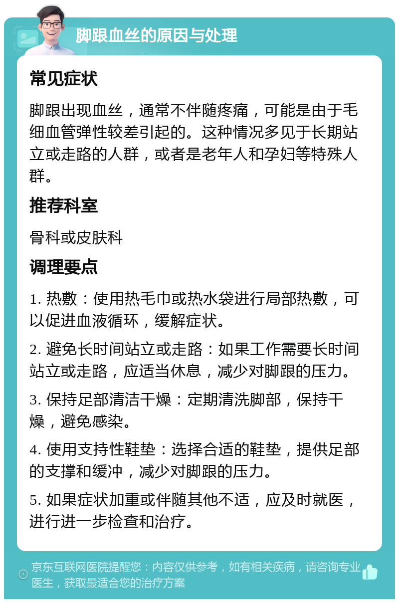 脚跟血丝的原因与处理 常见症状 脚跟出现血丝，通常不伴随疼痛，可能是由于毛细血管弹性较差引起的。这种情况多见于长期站立或走路的人群，或者是老年人和孕妇等特殊人群。 推荐科室 骨科或皮肤科 调理要点 1. 热敷：使用热毛巾或热水袋进行局部热敷，可以促进血液循环，缓解症状。 2. 避免长时间站立或走路：如果工作需要长时间站立或走路，应适当休息，减少对脚跟的压力。 3. 保持足部清洁干燥：定期清洗脚部，保持干燥，避免感染。 4. 使用支持性鞋垫：选择合适的鞋垫，提供足部的支撑和缓冲，减少对脚跟的压力。 5. 如果症状加重或伴随其他不适，应及时就医，进行进一步检查和治疗。