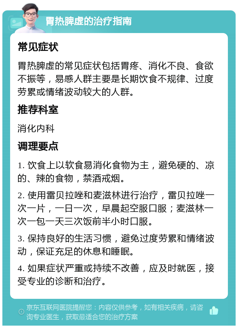 胃热脾虚的治疗指南 常见症状 胃热脾虚的常见症状包括胃疼、消化不良、食欲不振等，易感人群主要是长期饮食不规律、过度劳累或情绪波动较大的人群。 推荐科室 消化内科 调理要点 1. 饮食上以软食易消化食物为主，避免硬的、凉的、辣的食物，禁酒戒烟。 2. 使用雷贝拉唑和麦滋林进行治疗，雷贝拉唑一次一片，一日一次，早晨起空服口服；麦滋林一次一包一天三次饭前半小时口服。 3. 保持良好的生活习惯，避免过度劳累和情绪波动，保证充足的休息和睡眠。 4. 如果症状严重或持续不改善，应及时就医，接受专业的诊断和治疗。