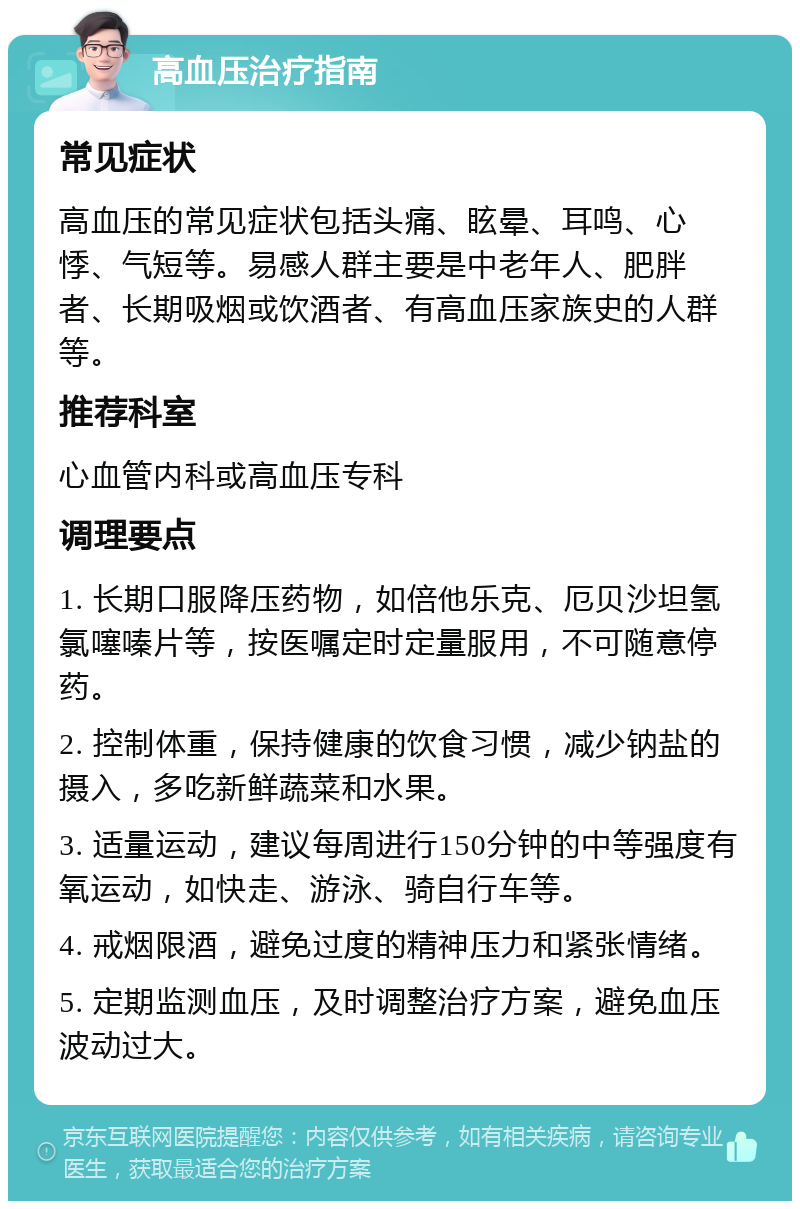 高血压治疗指南 常见症状 高血压的常见症状包括头痛、眩晕、耳鸣、心悸、气短等。易感人群主要是中老年人、肥胖者、长期吸烟或饮酒者、有高血压家族史的人群等。 推荐科室 心血管内科或高血压专科 调理要点 1. 长期口服降压药物，如倍他乐克、厄贝沙坦氢氯噻嗪片等，按医嘱定时定量服用，不可随意停药。 2. 控制体重，保持健康的饮食习惯，减少钠盐的摄入，多吃新鲜蔬菜和水果。 3. 适量运动，建议每周进行150分钟的中等强度有氧运动，如快走、游泳、骑自行车等。 4. 戒烟限酒，避免过度的精神压力和紧张情绪。 5. 定期监测血压，及时调整治疗方案，避免血压波动过大。