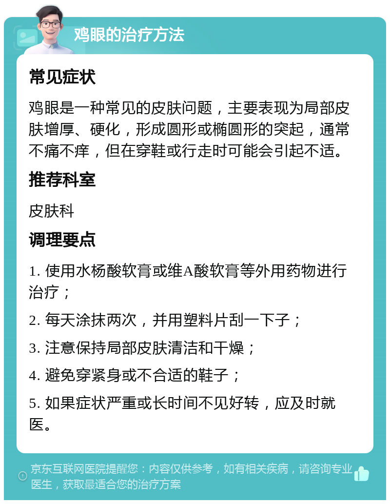 鸡眼的治疗方法 常见症状 鸡眼是一种常见的皮肤问题，主要表现为局部皮肤增厚、硬化，形成圆形或椭圆形的突起，通常不痛不痒，但在穿鞋或行走时可能会引起不适。 推荐科室 皮肤科 调理要点 1. 使用水杨酸软膏或维A酸软膏等外用药物进行治疗； 2. 每天涂抹两次，并用塑料片刮一下子； 3. 注意保持局部皮肤清洁和干燥； 4. 避免穿紧身或不合适的鞋子； 5. 如果症状严重或长时间不见好转，应及时就医。