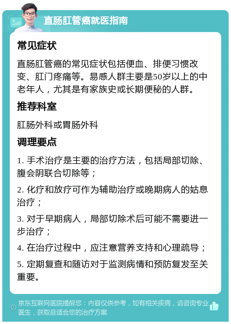 直肠肛管癌就医指南 常见症状 直肠肛管癌的常见症状包括便血、排便习惯改变、肛门疼痛等。易感人群主要是50岁以上的中老年人，尤其是有家族史或长期便秘的人群。 推荐科室 肛肠外科或胃肠外科 调理要点 1. 手术治疗是主要的治疗方法，包括局部切除、腹会阴联合切除等； 2. 化疗和放疗可作为辅助治疗或晚期病人的姑息治疗； 3. 对于早期病人，局部切除术后可能不需要进一步治疗； 4. 在治疗过程中，应注意营养支持和心理疏导； 5. 定期复查和随访对于监测病情和预防复发至关重要。