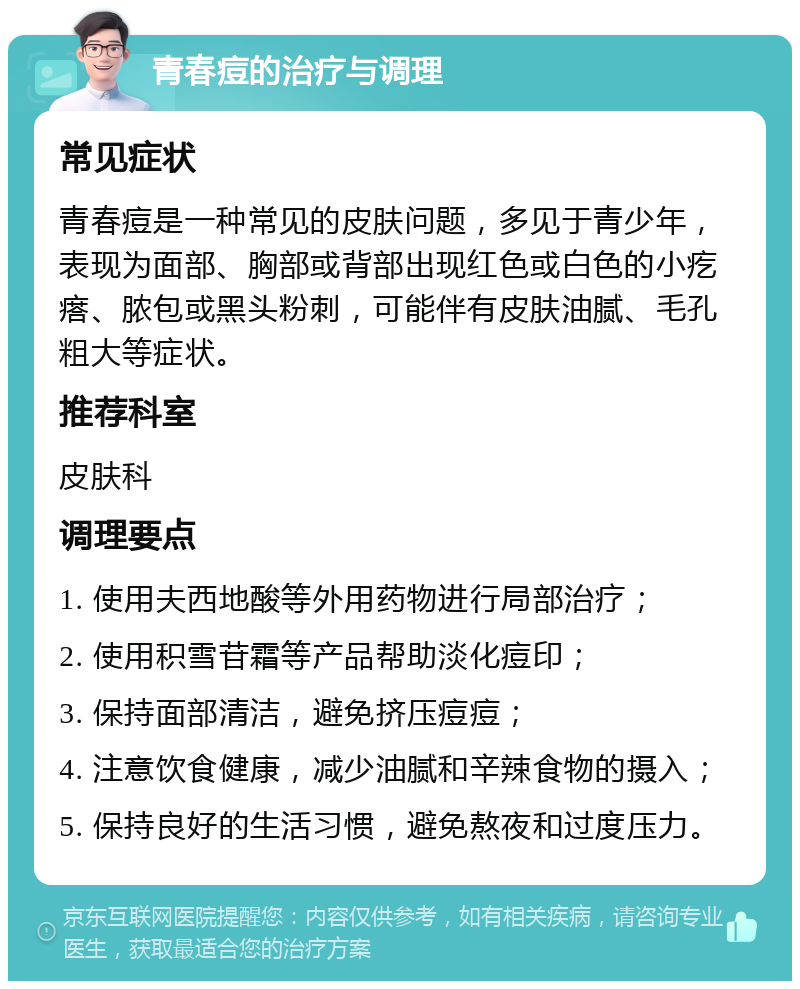 青春痘的治疗与调理 常见症状 青春痘是一种常见的皮肤问题，多见于青少年，表现为面部、胸部或背部出现红色或白色的小疙瘩、脓包或黑头粉刺，可能伴有皮肤油腻、毛孔粗大等症状。 推荐科室 皮肤科 调理要点 1. 使用夫西地酸等外用药物进行局部治疗； 2. 使用积雪苷霜等产品帮助淡化痘印； 3. 保持面部清洁，避免挤压痘痘； 4. 注意饮食健康，减少油腻和辛辣食物的摄入； 5. 保持良好的生活习惯，避免熬夜和过度压力。