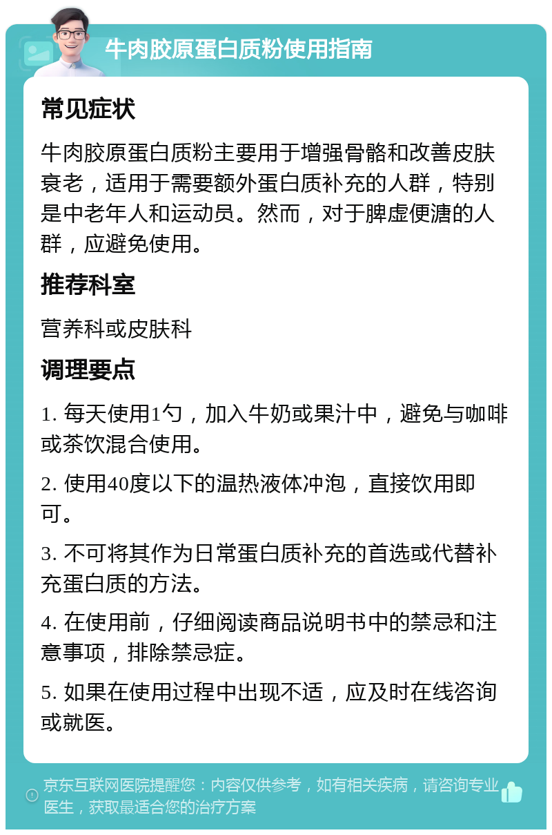 牛肉胶原蛋白质粉使用指南 常见症状 牛肉胶原蛋白质粉主要用于增强骨骼和改善皮肤衰老，适用于需要额外蛋白质补充的人群，特别是中老年人和运动员。然而，对于脾虚便溏的人群，应避免使用。 推荐科室 营养科或皮肤科 调理要点 1. 每天使用1勺，加入牛奶或果汁中，避免与咖啡或茶饮混合使用。 2. 使用40度以下的温热液体冲泡，直接饮用即可。 3. 不可将其作为日常蛋白质补充的首选或代替补充蛋白质的方法。 4. 在使用前，仔细阅读商品说明书中的禁忌和注意事项，排除禁忌症。 5. 如果在使用过程中出现不适，应及时在线咨询或就医。