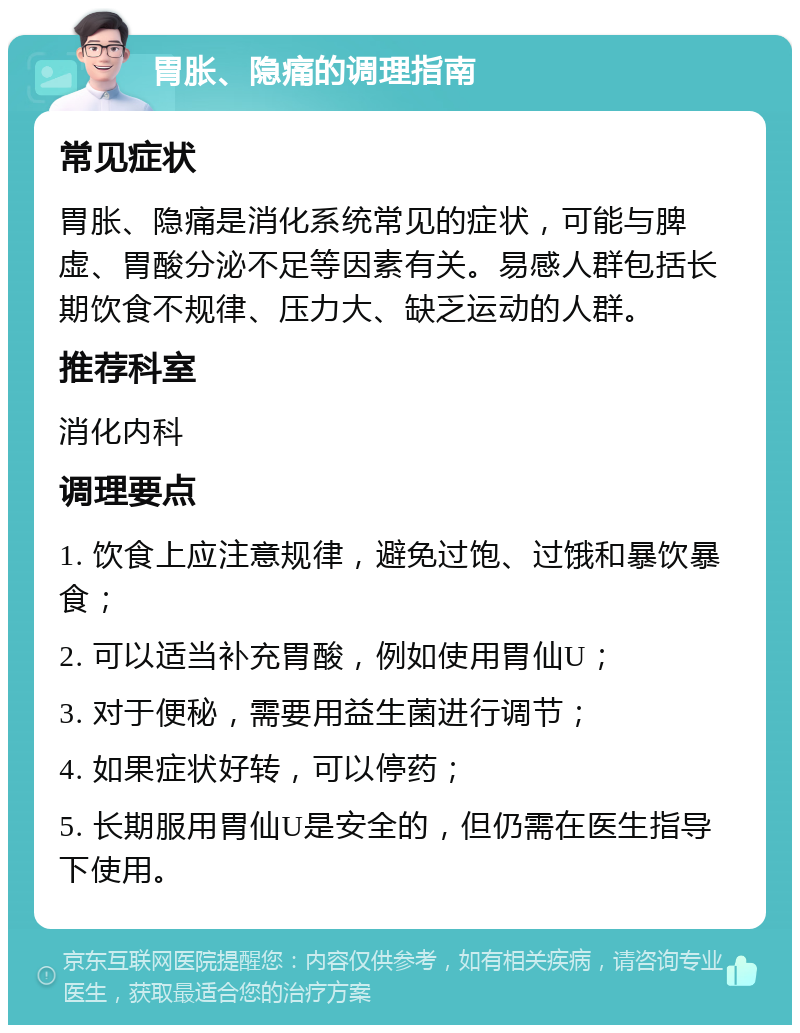 胃胀、隐痛的调理指南 常见症状 胃胀、隐痛是消化系统常见的症状，可能与脾虚、胃酸分泌不足等因素有关。易感人群包括长期饮食不规律、压力大、缺乏运动的人群。 推荐科室 消化内科 调理要点 1. 饮食上应注意规律，避免过饱、过饿和暴饮暴食； 2. 可以适当补充胃酸，例如使用胃仙U； 3. 对于便秘，需要用益生菌进行调节； 4. 如果症状好转，可以停药； 5. 长期服用胃仙U是安全的，但仍需在医生指导下使用。