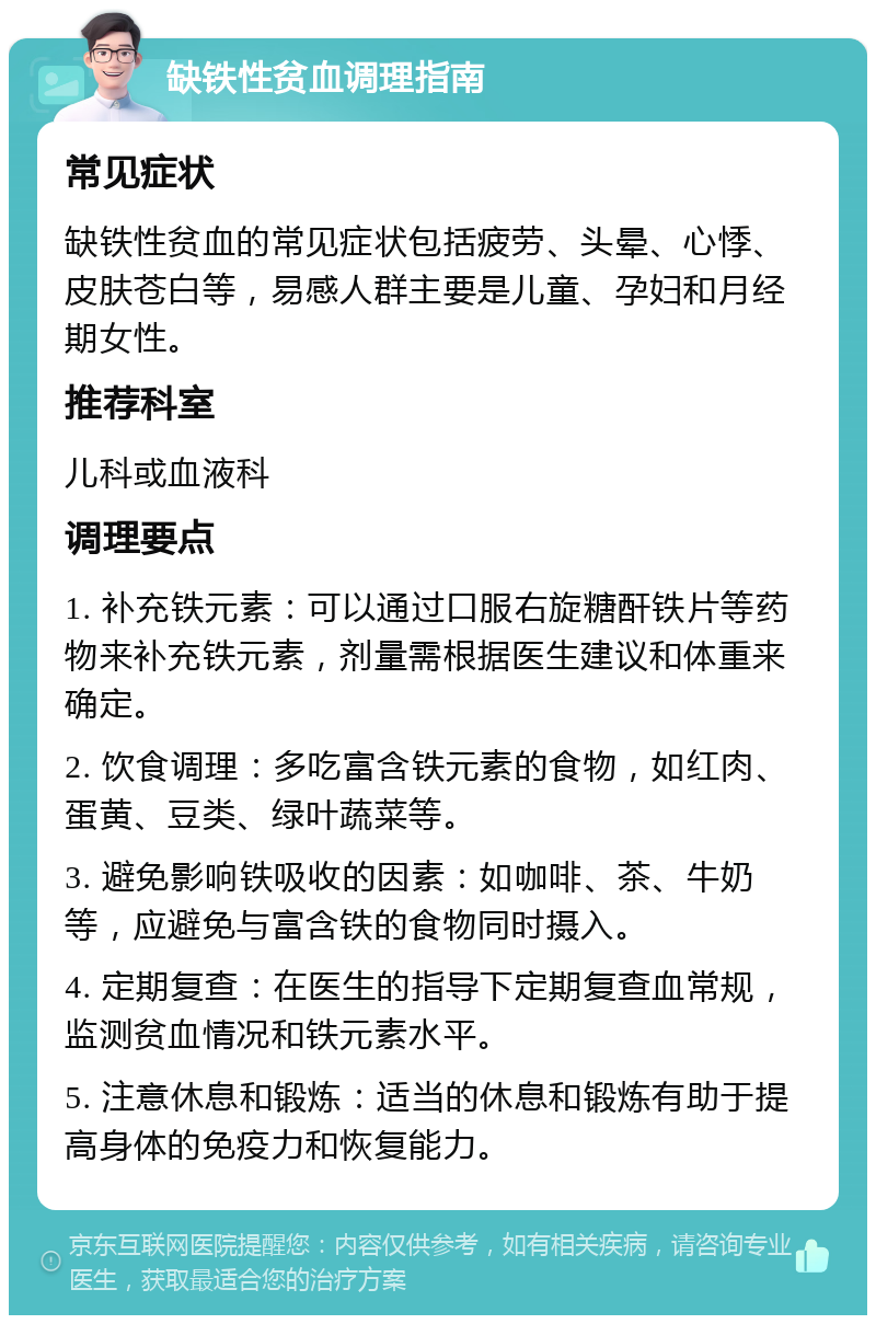 缺铁性贫血调理指南 常见症状 缺铁性贫血的常见症状包括疲劳、头晕、心悸、皮肤苍白等，易感人群主要是儿童、孕妇和月经期女性。 推荐科室 儿科或血液科 调理要点 1. 补充铁元素：可以通过口服右旋糖酐铁片等药物来补充铁元素，剂量需根据医生建议和体重来确定。 2. 饮食调理：多吃富含铁元素的食物，如红肉、蛋黄、豆类、绿叶蔬菜等。 3. 避免影响铁吸收的因素：如咖啡、茶、牛奶等，应避免与富含铁的食物同时摄入。 4. 定期复查：在医生的指导下定期复查血常规，监测贫血情况和铁元素水平。 5. 注意休息和锻炼：适当的休息和锻炼有助于提高身体的免疫力和恢复能力。