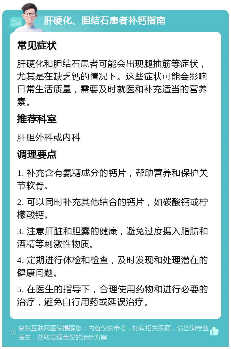 肝硬化、胆结石患者补钙指南 常见症状 肝硬化和胆结石患者可能会出现腿抽筋等症状，尤其是在缺乏钙的情况下。这些症状可能会影响日常生活质量，需要及时就医和补充适当的营养素。 推荐科室 肝胆外科或内科 调理要点 1. 补充含有氨糖成分的钙片，帮助营养和保护关节软骨。 2. 可以同时补充其他结合的钙片，如碳酸钙或柠檬酸钙。 3. 注意肝脏和胆囊的健康，避免过度摄入脂肪和酒精等刺激性物质。 4. 定期进行体检和检查，及时发现和处理潜在的健康问题。 5. 在医生的指导下，合理使用药物和进行必要的治疗，避免自行用药或延误治疗。