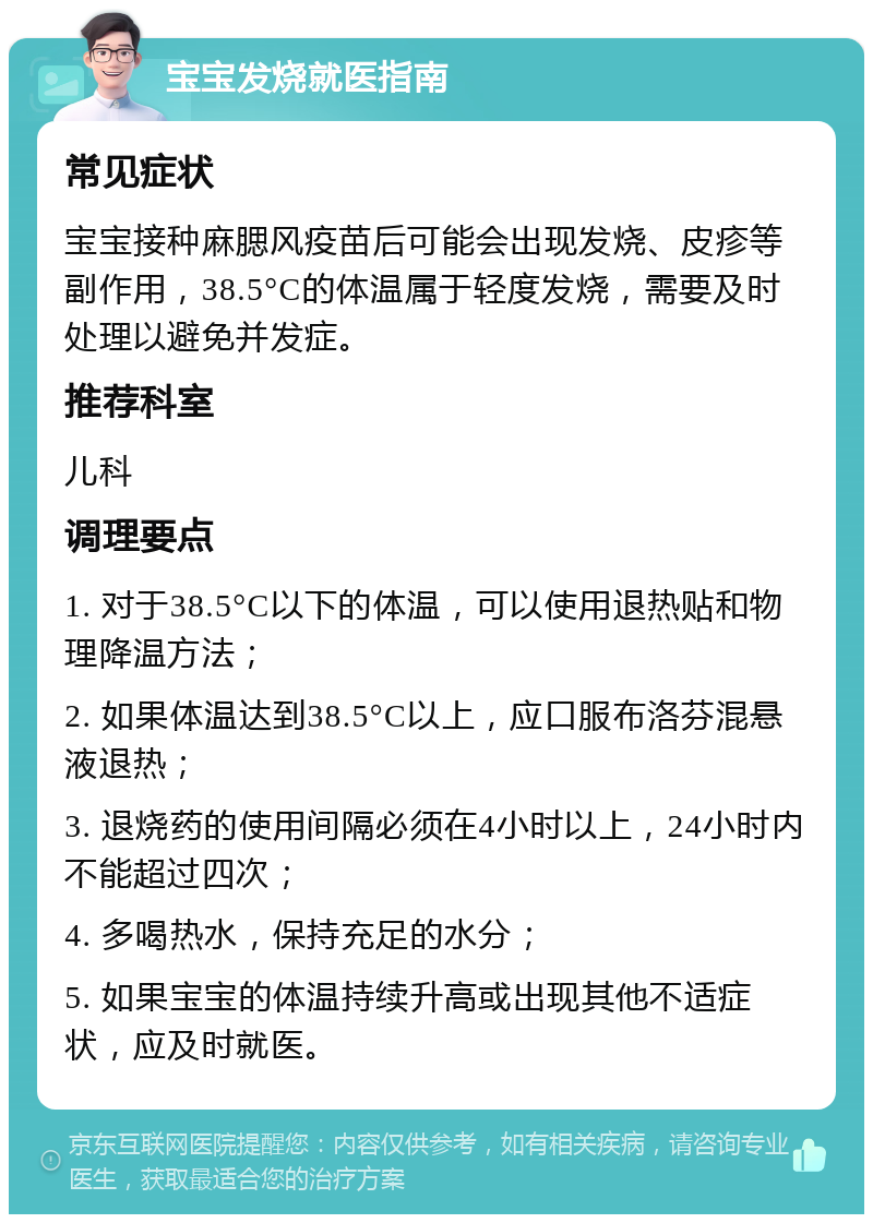 宝宝发烧就医指南 常见症状 宝宝接种麻腮风疫苗后可能会出现发烧、皮疹等副作用，38.5°C的体温属于轻度发烧，需要及时处理以避免并发症。 推荐科室 儿科 调理要点 1. 对于38.5°C以下的体温，可以使用退热贴和物理降温方法； 2. 如果体温达到38.5°C以上，应口服布洛芬混悬液退热； 3. 退烧药的使用间隔必须在4小时以上，24小时内不能超过四次； 4. 多喝热水，保持充足的水分； 5. 如果宝宝的体温持续升高或出现其他不适症状，应及时就医。