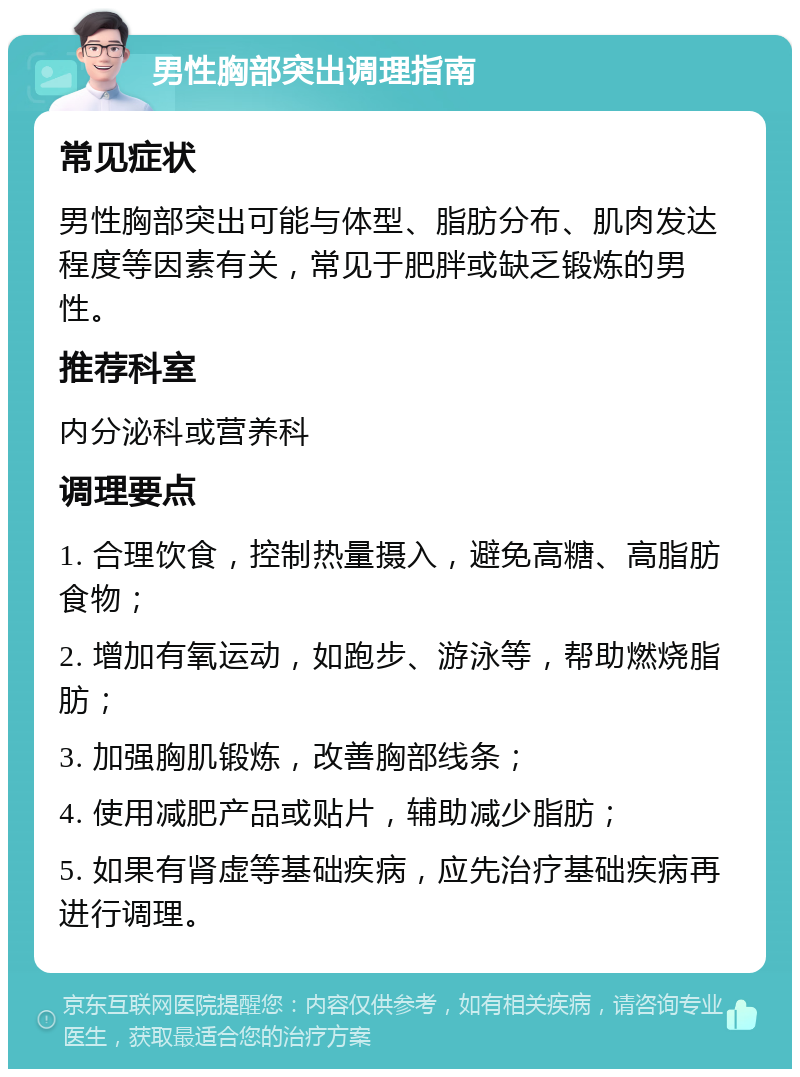 男性胸部突出调理指南 常见症状 男性胸部突出可能与体型、脂肪分布、肌肉发达程度等因素有关，常见于肥胖或缺乏锻炼的男性。 推荐科室 内分泌科或营养科 调理要点 1. 合理饮食，控制热量摄入，避免高糖、高脂肪食物； 2. 增加有氧运动，如跑步、游泳等，帮助燃烧脂肪； 3. 加强胸肌锻炼，改善胸部线条； 4. 使用减肥产品或贴片，辅助减少脂肪； 5. 如果有肾虚等基础疾病，应先治疗基础疾病再进行调理。