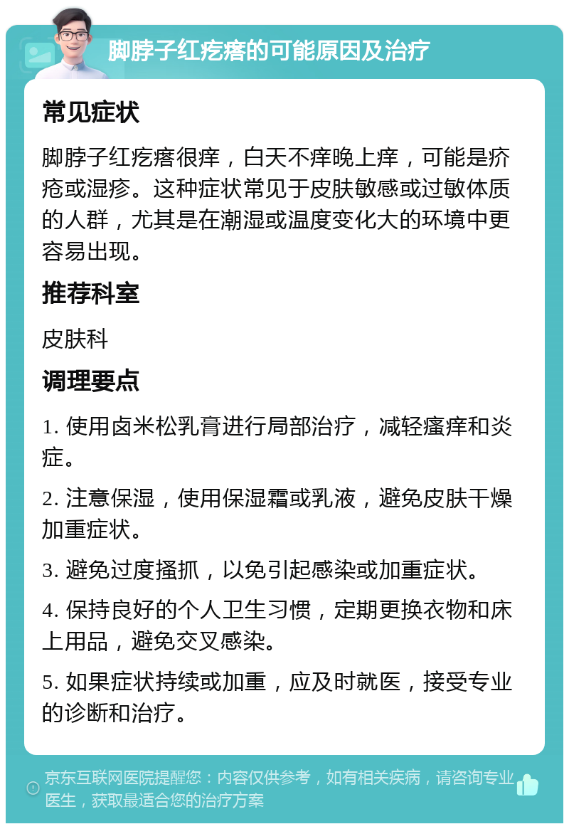 脚脖子红疙瘩的可能原因及治疗 常见症状 脚脖子红疙瘩很痒，白天不痒晚上痒，可能是疥疮或湿疹。这种症状常见于皮肤敏感或过敏体质的人群，尤其是在潮湿或温度变化大的环境中更容易出现。 推荐科室 皮肤科 调理要点 1. 使用卤米松乳膏进行局部治疗，减轻瘙痒和炎症。 2. 注意保湿，使用保湿霜或乳液，避免皮肤干燥加重症状。 3. 避免过度搔抓，以免引起感染或加重症状。 4. 保持良好的个人卫生习惯，定期更换衣物和床上用品，避免交叉感染。 5. 如果症状持续或加重，应及时就医，接受专业的诊断和治疗。