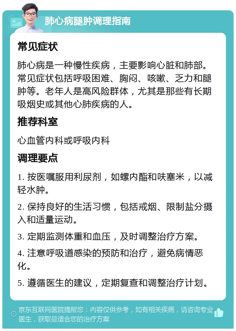 肺心病腿肿调理指南 常见症状 肺心病是一种慢性疾病，主要影响心脏和肺部。常见症状包括呼吸困难、胸闷、咳嗽、乏力和腿肿等。老年人是高风险群体，尤其是那些有长期吸烟史或其他心肺疾病的人。 推荐科室 心血管内科或呼吸内科 调理要点 1. 按医嘱服用利尿剂，如螺内酯和呋塞米，以减轻水肿。 2. 保持良好的生活习惯，包括戒烟、限制盐分摄入和适量运动。 3. 定期监测体重和血压，及时调整治疗方案。 4. 注意呼吸道感染的预防和治疗，避免病情恶化。 5. 遵循医生的建议，定期复查和调整治疗计划。