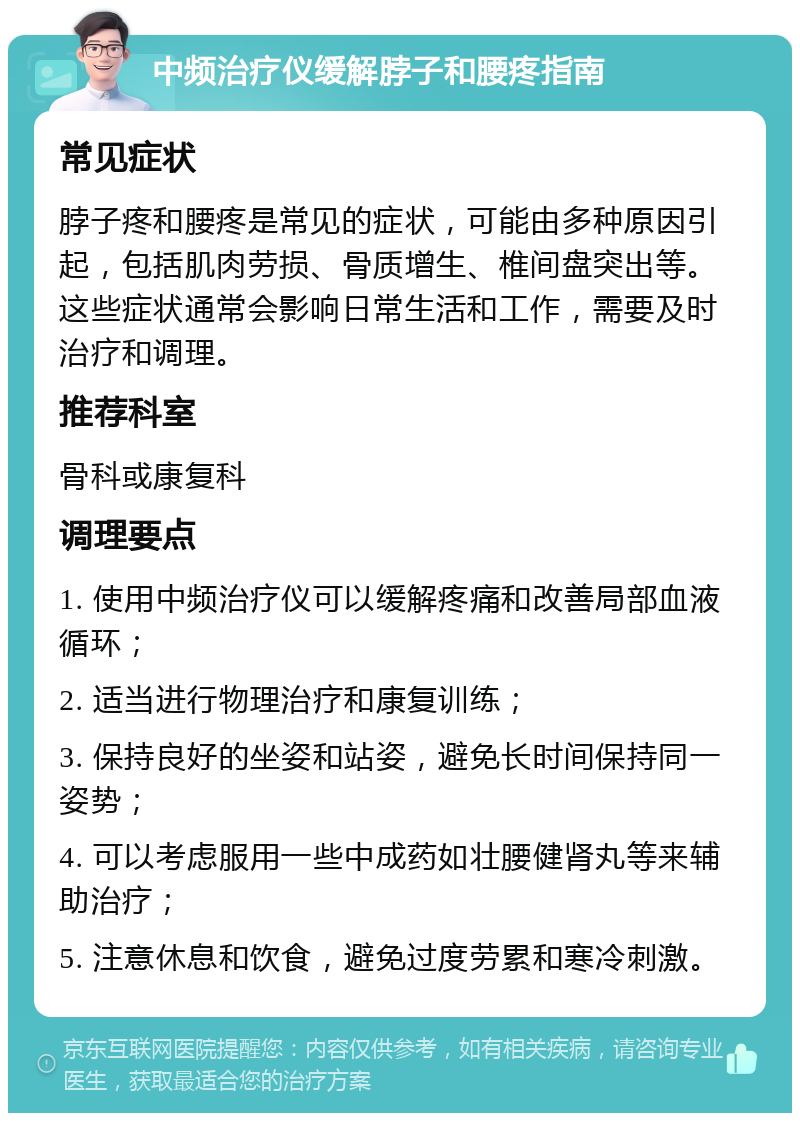 中频治疗仪缓解脖子和腰疼指南 常见症状 脖子疼和腰疼是常见的症状，可能由多种原因引起，包括肌肉劳损、骨质增生、椎间盘突出等。这些症状通常会影响日常生活和工作，需要及时治疗和调理。 推荐科室 骨科或康复科 调理要点 1. 使用中频治疗仪可以缓解疼痛和改善局部血液循环； 2. 适当进行物理治疗和康复训练； 3. 保持良好的坐姿和站姿，避免长时间保持同一姿势； 4. 可以考虑服用一些中成药如壮腰健肾丸等来辅助治疗； 5. 注意休息和饮食，避免过度劳累和寒冷刺激。