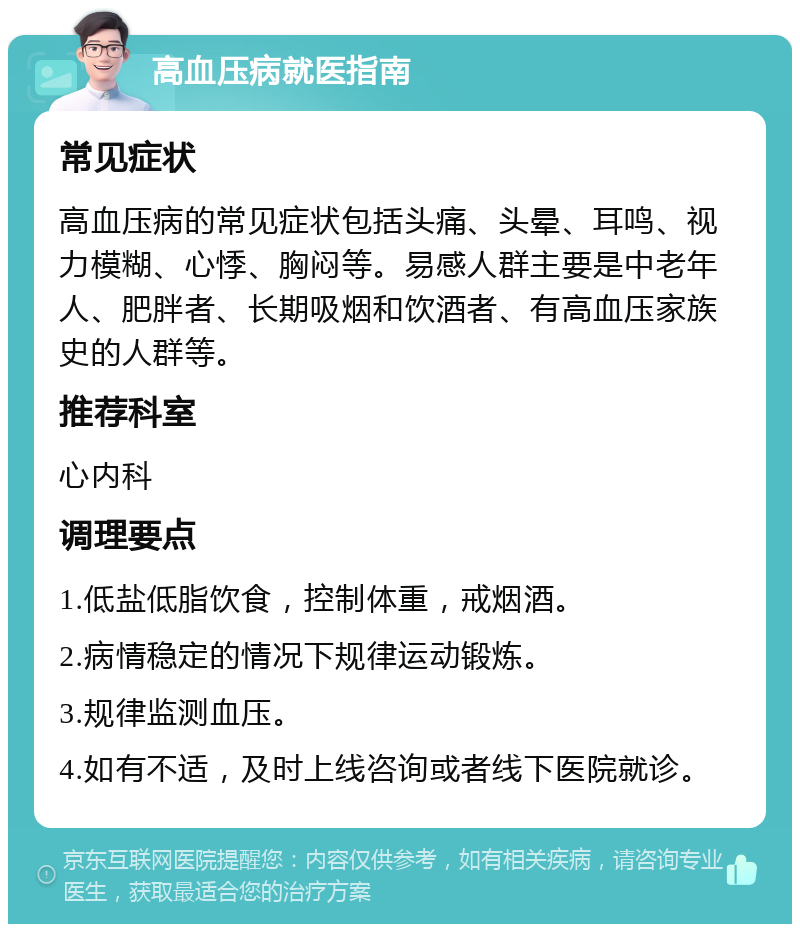 高血压病就医指南 常见症状 高血压病的常见症状包括头痛、头晕、耳鸣、视力模糊、心悸、胸闷等。易感人群主要是中老年人、肥胖者、长期吸烟和饮酒者、有高血压家族史的人群等。 推荐科室 心内科 调理要点 1.低盐低脂饮食，控制体重，戒烟酒。 2.病情稳定的情况下规律运动锻炼。 3.规律监测血压。 4.如有不适，及时上线咨询或者线下医院就诊。