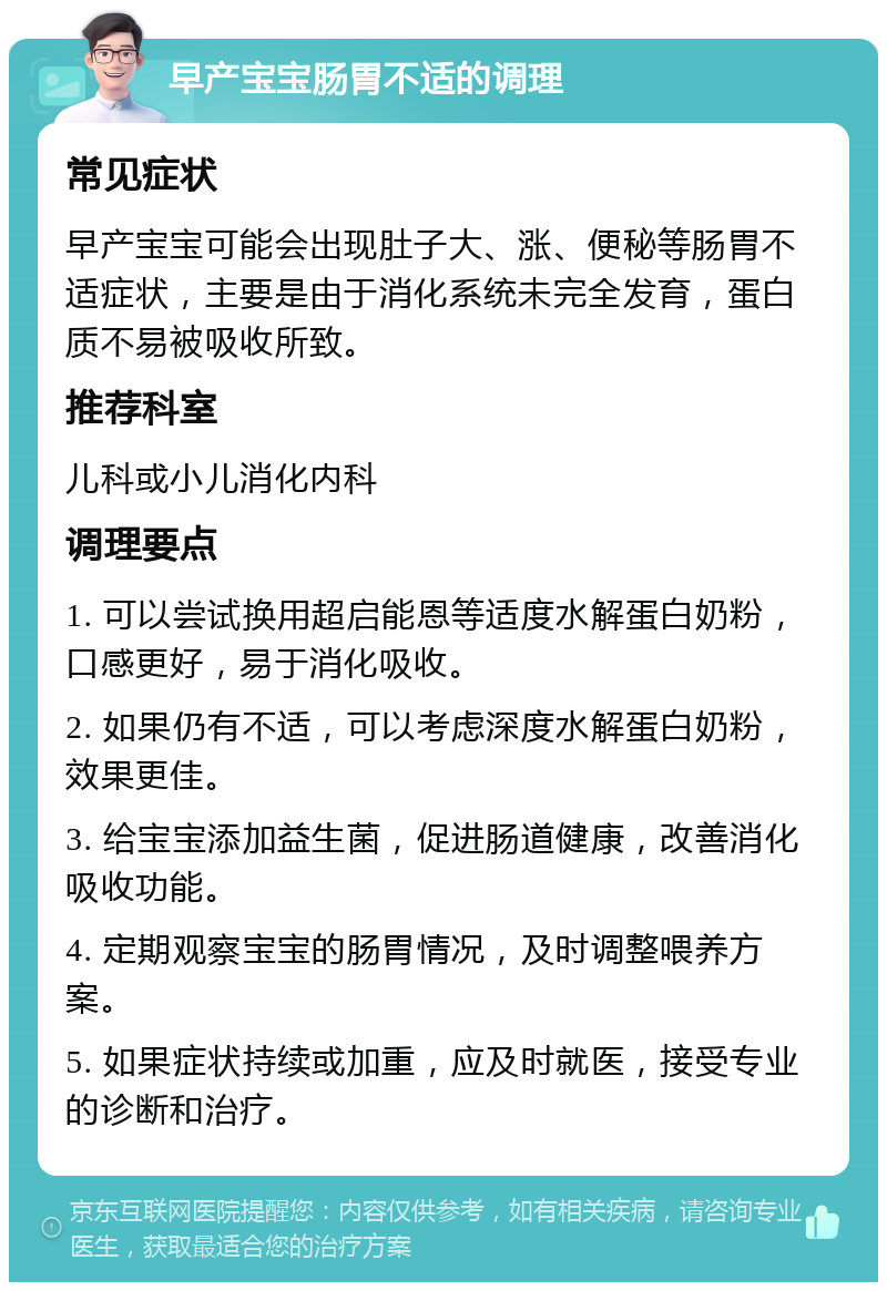 早产宝宝肠胃不适的调理 常见症状 早产宝宝可能会出现肚子大、涨、便秘等肠胃不适症状，主要是由于消化系统未完全发育，蛋白质不易被吸收所致。 推荐科室 儿科或小儿消化内科 调理要点 1. 可以尝试换用超启能恩等适度水解蛋白奶粉，口感更好，易于消化吸收。 2. 如果仍有不适，可以考虑深度水解蛋白奶粉，效果更佳。 3. 给宝宝添加益生菌，促进肠道健康，改善消化吸收功能。 4. 定期观察宝宝的肠胃情况，及时调整喂养方案。 5. 如果症状持续或加重，应及时就医，接受专业的诊断和治疗。