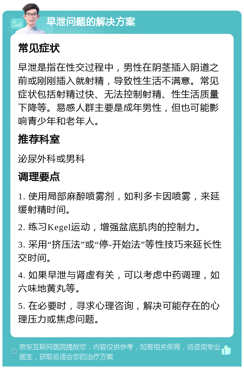 早泄问题的解决方案 常见症状 早泄是指在性交过程中，男性在阴茎插入阴道之前或刚刚插入就射精，导致性生活不满意。常见症状包括射精过快、无法控制射精、性生活质量下降等。易感人群主要是成年男性，但也可能影响青少年和老年人。 推荐科室 泌尿外科或男科 调理要点 1. 使用局部麻醉喷雾剂，如利多卡因喷雾，来延缓射精时间。 2. 练习Kegel运动，增强盆底肌肉的控制力。 3. 采用“挤压法”或“停-开始法”等性技巧来延长性交时间。 4. 如果早泄与肾虚有关，可以考虑中药调理，如六味地黄丸等。 5. 在必要时，寻求心理咨询，解决可能存在的心理压力或焦虑问题。