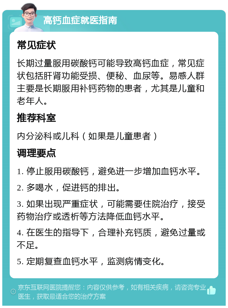 高钙血症就医指南 常见症状 长期过量服用碳酸钙可能导致高钙血症，常见症状包括肝肾功能受损、便秘、血尿等。易感人群主要是长期服用补钙药物的患者，尤其是儿童和老年人。 推荐科室 内分泌科或儿科（如果是儿童患者） 调理要点 1. 停止服用碳酸钙，避免进一步增加血钙水平。 2. 多喝水，促进钙的排出。 3. 如果出现严重症状，可能需要住院治疗，接受药物治疗或透析等方法降低血钙水平。 4. 在医生的指导下，合理补充钙质，避免过量或不足。 5. 定期复查血钙水平，监测病情变化。