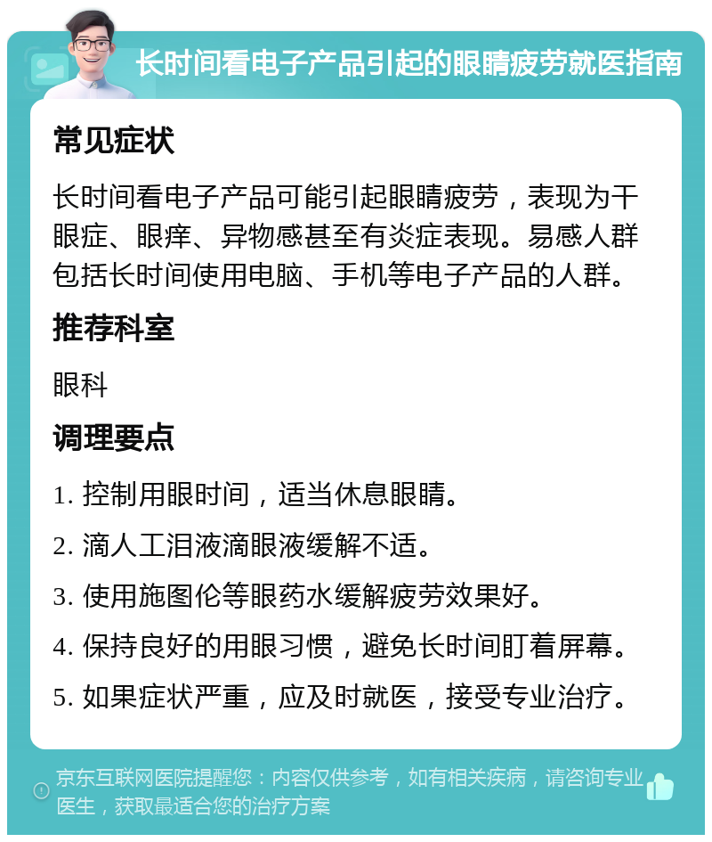 长时间看电子产品引起的眼睛疲劳就医指南 常见症状 长时间看电子产品可能引起眼睛疲劳，表现为干眼症、眼痒、异物感甚至有炎症表现。易感人群包括长时间使用电脑、手机等电子产品的人群。 推荐科室 眼科 调理要点 1. 控制用眼时间，适当休息眼睛。 2. 滴人工泪液滴眼液缓解不适。 3. 使用施图伦等眼药水缓解疲劳效果好。 4. 保持良好的用眼习惯，避免长时间盯着屏幕。 5. 如果症状严重，应及时就医，接受专业治疗。