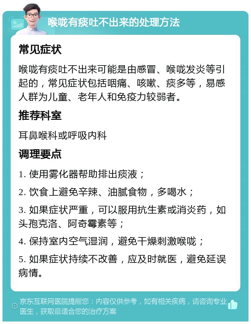 喉咙有痰吐不出来的处理方法 常见症状 喉咙有痰吐不出来可能是由感冒、喉咙发炎等引起的，常见症状包括咽痛、咳嗽、痰多等，易感人群为儿童、老年人和免疫力较弱者。 推荐科室 耳鼻喉科或呼吸内科 调理要点 1. 使用雾化器帮助排出痰液； 2. 饮食上避免辛辣、油腻食物，多喝水； 3. 如果症状严重，可以服用抗生素或消炎药，如头孢克洛、阿奇霉素等； 4. 保持室内空气湿润，避免干燥刺激喉咙； 5. 如果症状持续不改善，应及时就医，避免延误病情。