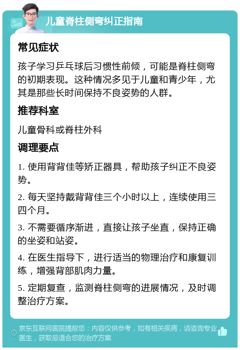 儿童脊柱侧弯纠正指南 常见症状 孩子学习乒乓球后习惯性前倾，可能是脊柱侧弯的初期表现。这种情况多见于儿童和青少年，尤其是那些长时间保持不良姿势的人群。 推荐科室 儿童骨科或脊柱外科 调理要点 1. 使用背背佳等矫正器具，帮助孩子纠正不良姿势。 2. 每天坚持戴背背佳三个小时以上，连续使用三四个月。 3. 不需要循序渐进，直接让孩子坐直，保持正确的坐姿和站姿。 4. 在医生指导下，进行适当的物理治疗和康复训练，增强背部肌肉力量。 5. 定期复查，监测脊柱侧弯的进展情况，及时调整治疗方案。