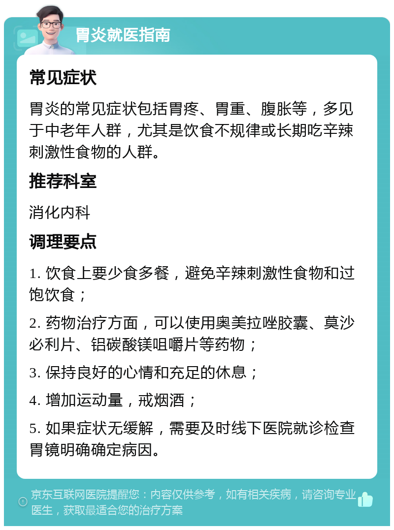 胃炎就医指南 常见症状 胃炎的常见症状包括胃疼、胃重、腹胀等，多见于中老年人群，尤其是饮食不规律或长期吃辛辣刺激性食物的人群。 推荐科室 消化内科 调理要点 1. 饮食上要少食多餐，避免辛辣刺激性食物和过饱饮食； 2. 药物治疗方面，可以使用奥美拉唑胶囊、莫沙必利片、铝碳酸镁咀嚼片等药物； 3. 保持良好的心情和充足的休息； 4. 增加运动量，戒烟酒； 5. 如果症状无缓解，需要及时线下医院就诊检查胃镜明确确定病因。