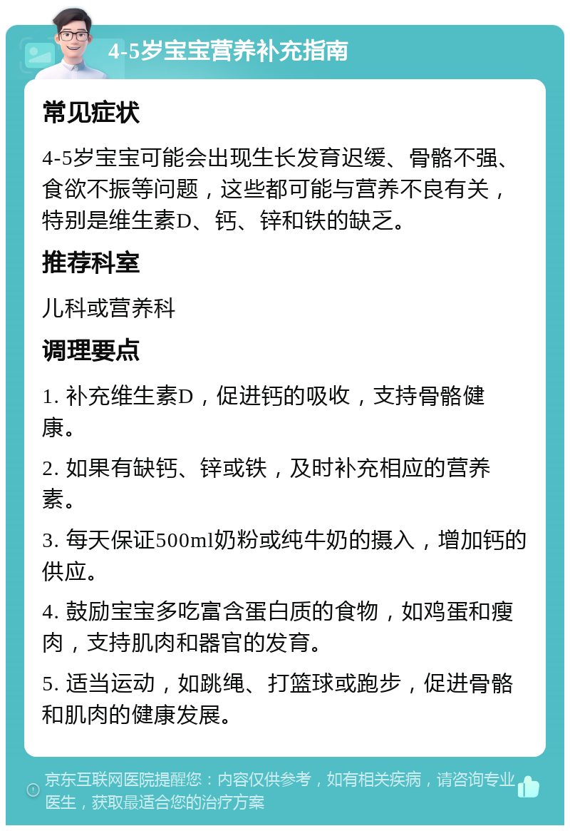 4-5岁宝宝营养补充指南 常见症状 4-5岁宝宝可能会出现生长发育迟缓、骨骼不强、食欲不振等问题，这些都可能与营养不良有关，特别是维生素D、钙、锌和铁的缺乏。 推荐科室 儿科或营养科 调理要点 1. 补充维生素D，促进钙的吸收，支持骨骼健康。 2. 如果有缺钙、锌或铁，及时补充相应的营养素。 3. 每天保证500ml奶粉或纯牛奶的摄入，增加钙的供应。 4. 鼓励宝宝多吃富含蛋白质的食物，如鸡蛋和瘦肉，支持肌肉和器官的发育。 5. 适当运动，如跳绳、打篮球或跑步，促进骨骼和肌肉的健康发展。