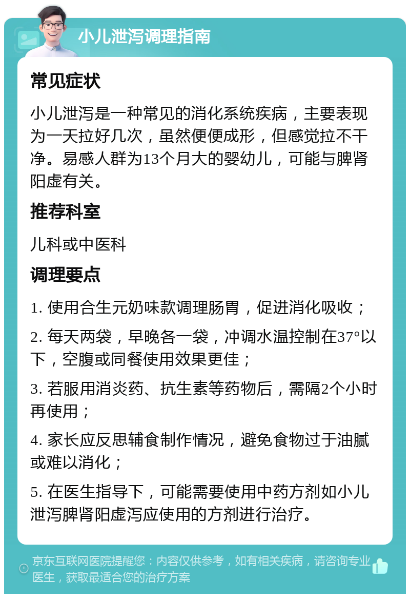 小儿泄泻调理指南 常见症状 小儿泄泻是一种常见的消化系统疾病，主要表现为一天拉好几次，虽然便便成形，但感觉拉不干净。易感人群为13个月大的婴幼儿，可能与脾肾阳虚有关。 推荐科室 儿科或中医科 调理要点 1. 使用合生元奶味款调理肠胃，促进消化吸收； 2. 每天两袋，早晚各一袋，冲调水温控制在37°以下，空腹或同餐使用效果更佳； 3. 若服用消炎药、抗生素等药物后，需隔2个小时再使用； 4. 家长应反思辅食制作情况，避免食物过于油腻或难以消化； 5. 在医生指导下，可能需要使用中药方剂如小儿泄泻脾肾阳虚泻应使用的方剂进行治疗。