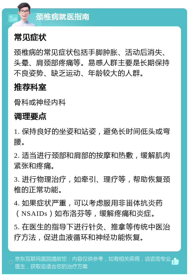 颈椎病就医指南 常见症状 颈椎病的常见症状包括手脚肿胀、活动后消失、头晕、肩颈部疼痛等。易感人群主要是长期保持不良姿势、缺乏运动、年龄较大的人群。 推荐科室 骨科或神经内科 调理要点 1. 保持良好的坐姿和站姿，避免长时间低头或弯腰。 2. 适当进行颈部和肩部的按摩和热敷，缓解肌肉紧张和疼痛。 3. 进行物理治疗，如牵引、理疗等，帮助恢复颈椎的正常功能。 4. 如果症状严重，可以考虑服用非甾体抗炎药（NSAIDs）如布洛芬等，缓解疼痛和炎症。 5. 在医生的指导下进行针灸、推拿等传统中医治疗方法，促进血液循环和神经功能恢复。