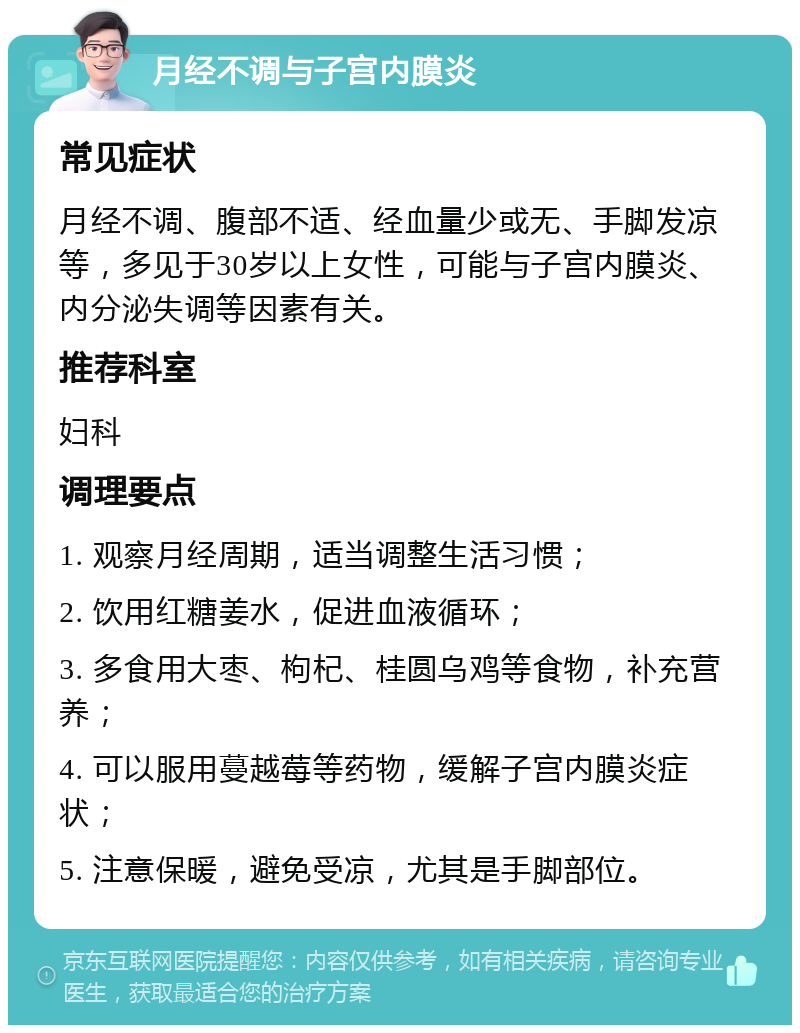 月经不调与子宫内膜炎 常见症状 月经不调、腹部不适、经血量少或无、手脚发凉等，多见于30岁以上女性，可能与子宫内膜炎、内分泌失调等因素有关。 推荐科室 妇科 调理要点 1. 观察月经周期，适当调整生活习惯； 2. 饮用红糖姜水，促进血液循环； 3. 多食用大枣、枸杞、桂圆乌鸡等食物，补充营养； 4. 可以服用蔓越莓等药物，缓解子宫内膜炎症状； 5. 注意保暖，避免受凉，尤其是手脚部位。