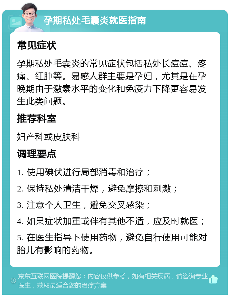 孕期私处毛囊炎就医指南 常见症状 孕期私处毛囊炎的常见症状包括私处长痘痘、疼痛、红肿等。易感人群主要是孕妇，尤其是在孕晚期由于激素水平的变化和免疫力下降更容易发生此类问题。 推荐科室 妇产科或皮肤科 调理要点 1. 使用碘伏进行局部消毒和治疗； 2. 保持私处清洁干燥，避免摩擦和刺激； 3. 注意个人卫生，避免交叉感染； 4. 如果症状加重或伴有其他不适，应及时就医； 5. 在医生指导下使用药物，避免自行使用可能对胎儿有影响的药物。