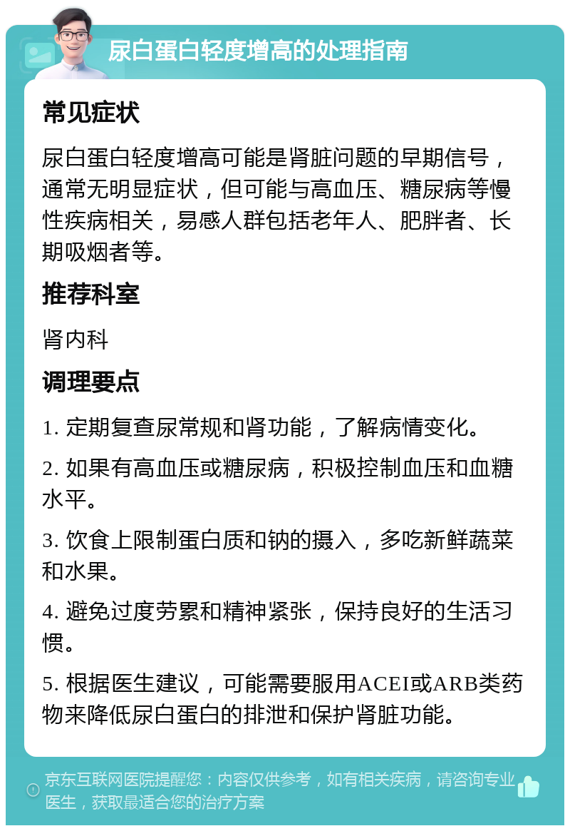 尿白蛋白轻度增高的处理指南 常见症状 尿白蛋白轻度增高可能是肾脏问题的早期信号，通常无明显症状，但可能与高血压、糖尿病等慢性疾病相关，易感人群包括老年人、肥胖者、长期吸烟者等。 推荐科室 肾内科 调理要点 1. 定期复查尿常规和肾功能，了解病情变化。 2. 如果有高血压或糖尿病，积极控制血压和血糖水平。 3. 饮食上限制蛋白质和钠的摄入，多吃新鲜蔬菜和水果。 4. 避免过度劳累和精神紧张，保持良好的生活习惯。 5. 根据医生建议，可能需要服用ACEI或ARB类药物来降低尿白蛋白的排泄和保护肾脏功能。