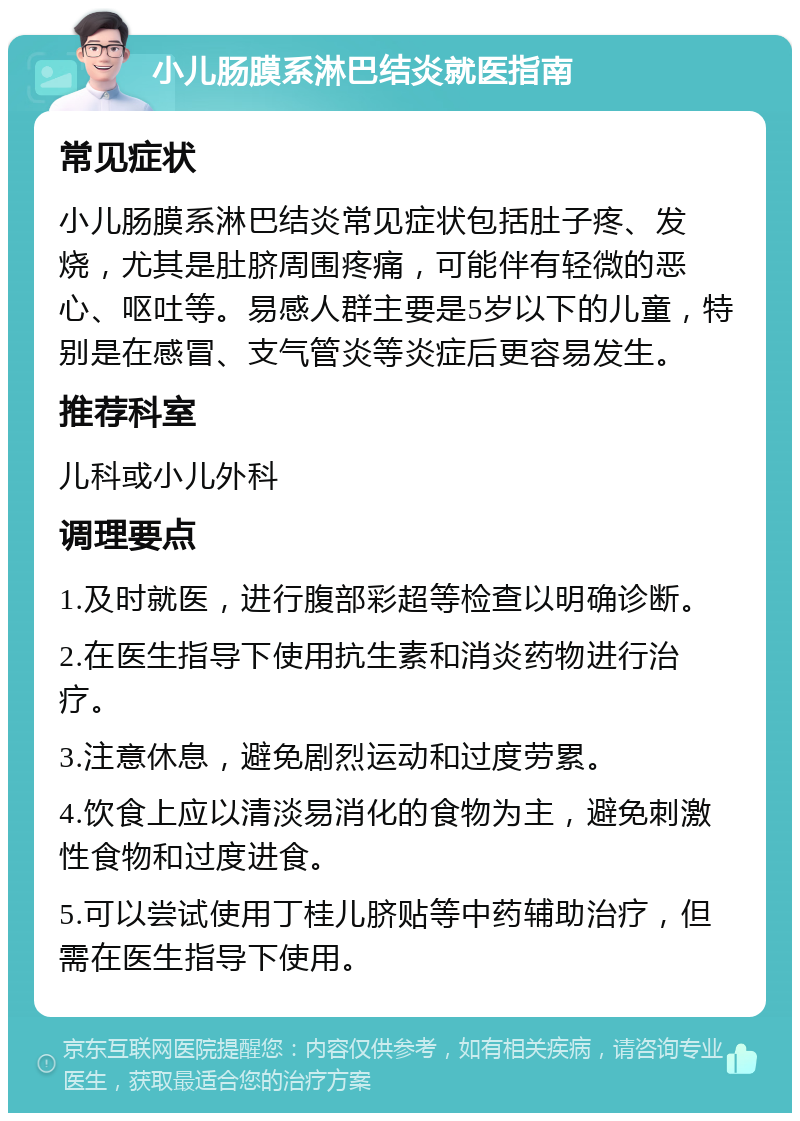 小儿肠膜系淋巴结炎就医指南 常见症状 小儿肠膜系淋巴结炎常见症状包括肚子疼、发烧，尤其是肚脐周围疼痛，可能伴有轻微的恶心、呕吐等。易感人群主要是5岁以下的儿童，特别是在感冒、支气管炎等炎症后更容易发生。 推荐科室 儿科或小儿外科 调理要点 1.及时就医，进行腹部彩超等检查以明确诊断。 2.在医生指导下使用抗生素和消炎药物进行治疗。 3.注意休息，避免剧烈运动和过度劳累。 4.饮食上应以清淡易消化的食物为主，避免刺激性食物和过度进食。 5.可以尝试使用丁桂儿脐贴等中药辅助治疗，但需在医生指导下使用。