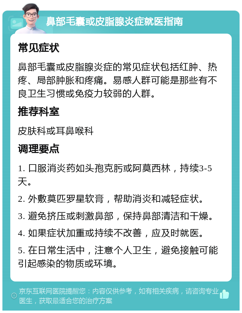 鼻部毛囊或皮脂腺炎症就医指南 常见症状 鼻部毛囊或皮脂腺炎症的常见症状包括红肿、热疼、局部肿胀和疼痛。易感人群可能是那些有不良卫生习惯或免疫力较弱的人群。 推荐科室 皮肤科或耳鼻喉科 调理要点 1. 口服消炎药如头孢克肟或阿莫西林，持续3-5天。 2. 外敷莫匹罗星软膏，帮助消炎和减轻症状。 3. 避免挤压或刺激鼻部，保持鼻部清洁和干燥。 4. 如果症状加重或持续不改善，应及时就医。 5. 在日常生活中，注意个人卫生，避免接触可能引起感染的物质或环境。