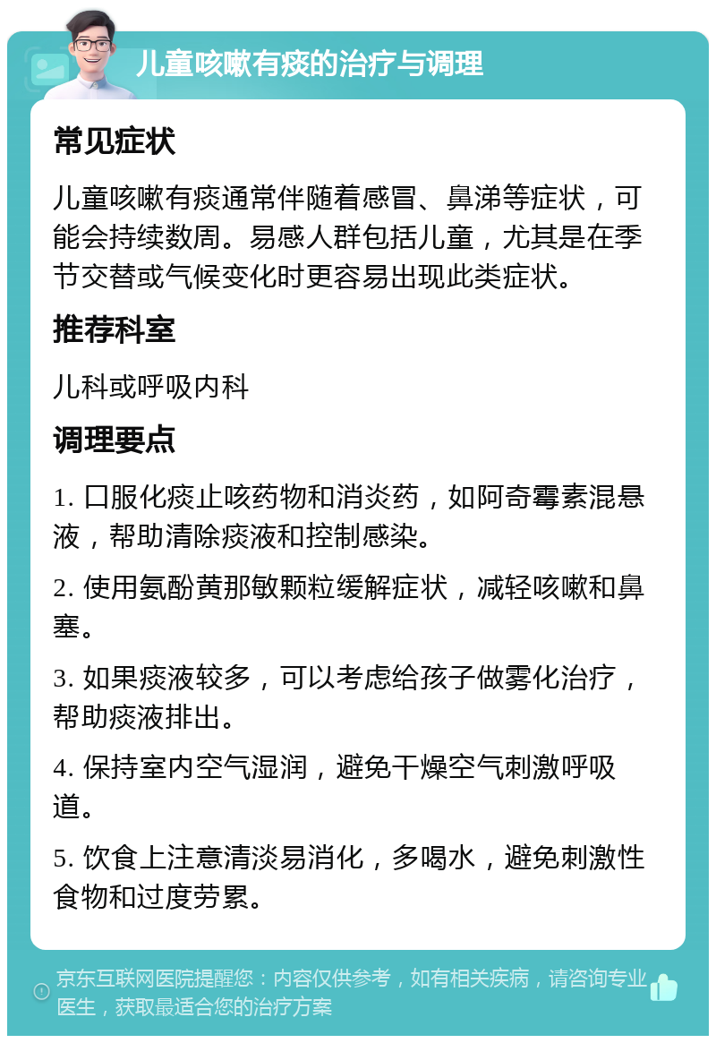 儿童咳嗽有痰的治疗与调理 常见症状 儿童咳嗽有痰通常伴随着感冒、鼻涕等症状，可能会持续数周。易感人群包括儿童，尤其是在季节交替或气候变化时更容易出现此类症状。 推荐科室 儿科或呼吸内科 调理要点 1. 口服化痰止咳药物和消炎药，如阿奇霉素混悬液，帮助清除痰液和控制感染。 2. 使用氨酚黄那敏颗粒缓解症状，减轻咳嗽和鼻塞。 3. 如果痰液较多，可以考虑给孩子做雾化治疗，帮助痰液排出。 4. 保持室内空气湿润，避免干燥空气刺激呼吸道。 5. 饮食上注意清淡易消化，多喝水，避免刺激性食物和过度劳累。