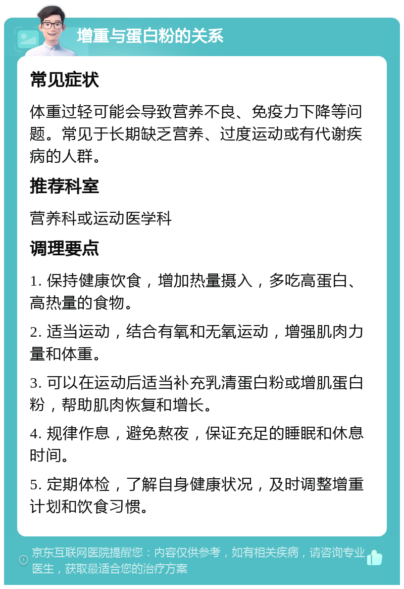 增重与蛋白粉的关系 常见症状 体重过轻可能会导致营养不良、免疫力下降等问题。常见于长期缺乏营养、过度运动或有代谢疾病的人群。 推荐科室 营养科或运动医学科 调理要点 1. 保持健康饮食，增加热量摄入，多吃高蛋白、高热量的食物。 2. 适当运动，结合有氧和无氧运动，增强肌肉力量和体重。 3. 可以在运动后适当补充乳清蛋白粉或增肌蛋白粉，帮助肌肉恢复和增长。 4. 规律作息，避免熬夜，保证充足的睡眠和休息时间。 5. 定期体检，了解自身健康状况，及时调整增重计划和饮食习惯。