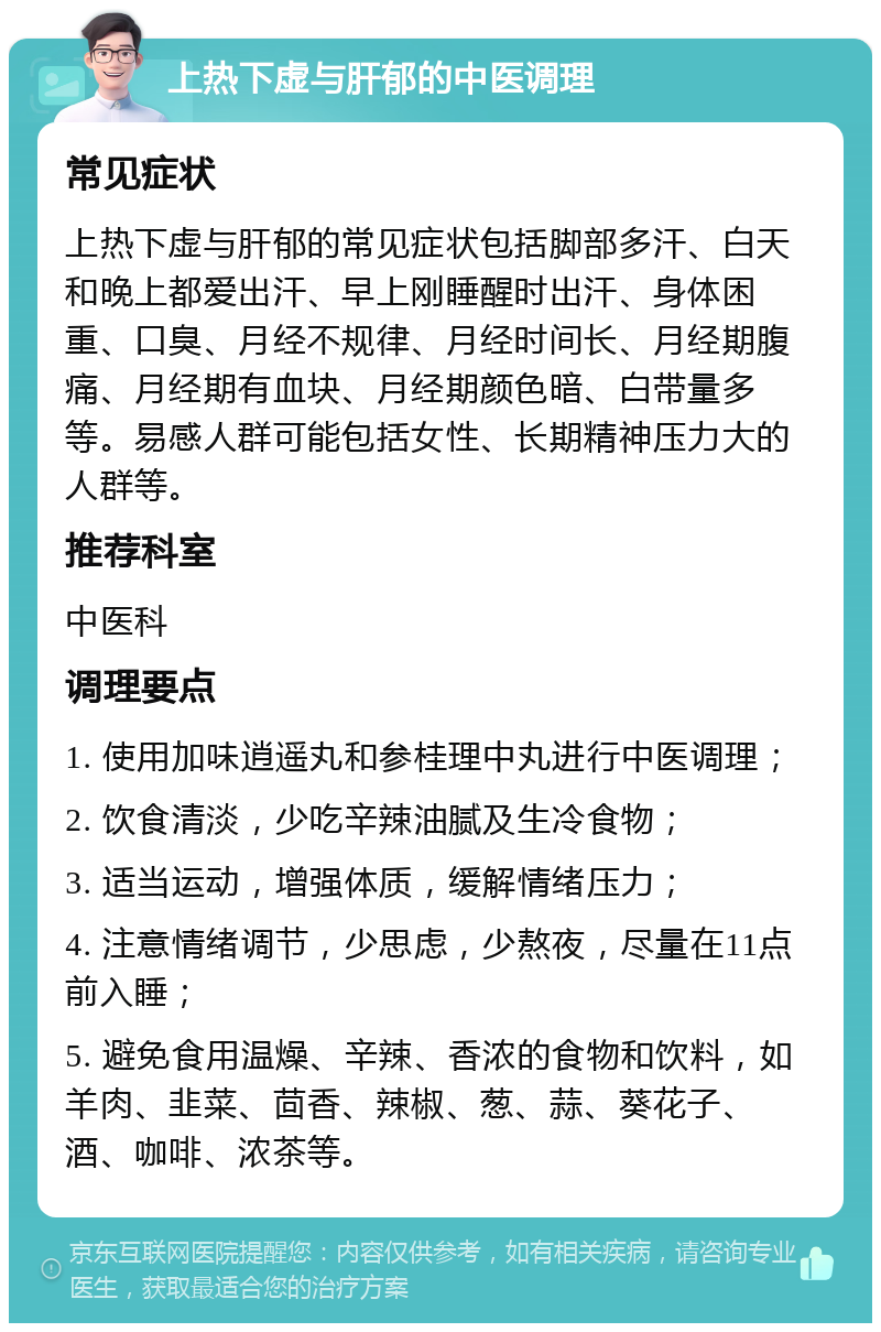 上热下虚与肝郁的中医调理 常见症状 上热下虚与肝郁的常见症状包括脚部多汗、白天和晚上都爱出汗、早上刚睡醒时出汗、身体困重、口臭、月经不规律、月经时间长、月经期腹痛、月经期有血块、月经期颜色暗、白带量多等。易感人群可能包括女性、长期精神压力大的人群等。 推荐科室 中医科 调理要点 1. 使用加味逍遥丸和参桂理中丸进行中医调理； 2. 饮食清淡，少吃辛辣油腻及生冷食物； 3. 适当运动，增强体质，缓解情绪压力； 4. 注意情绪调节，少思虑，少熬夜，尽量在11点前入睡； 5. 避免食用温燥、辛辣、香浓的食物和饮料，如羊肉、韭菜、茴香、辣椒、葱、蒜、葵花子、酒、咖啡、浓茶等。