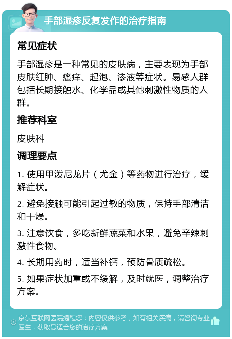 手部湿疹反复发作的治疗指南 常见症状 手部湿疹是一种常见的皮肤病，主要表现为手部皮肤红肿、瘙痒、起泡、渗液等症状。易感人群包括长期接触水、化学品或其他刺激性物质的人群。 推荐科室 皮肤科 调理要点 1. 使用甲泼尼龙片（尤金）等药物进行治疗，缓解症状。 2. 避免接触可能引起过敏的物质，保持手部清洁和干燥。 3. 注意饮食，多吃新鲜蔬菜和水果，避免辛辣刺激性食物。 4. 长期用药时，适当补钙，预防骨质疏松。 5. 如果症状加重或不缓解，及时就医，调整治疗方案。